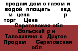 продам дом с газом и водой  площать  65 квд м  цена  2500000-3500000р торг  › Цена ­ 2500000-3500000 - Саратовская обл., Вольский р-н, Талалихино с. Другое » Продам   . Саратовская обл.